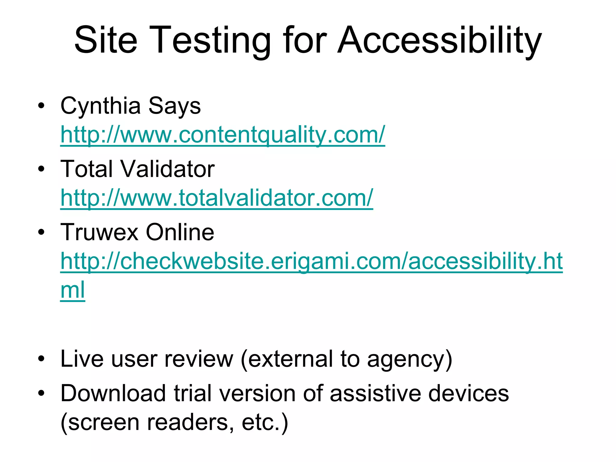 Site Testing for Accessibility
• Cynthia Says
http://www.contentquality.com/
• Total Validator
http://www.totalvalidator.com/
• Truwex Online
http://checkwebsite.erigami.com/accessibility.ht
ml
• Live user review (external to agency)
• Download trial version of assistive devices
(screen readers, etc.)
 