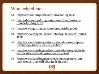 Who helped me:
 http://envisioningtech.com/envisioning2012/
 http://designmind.frogdesign.com/blog/20-tech-
  trends-for-2013.html
 http://www.gartner.com/newsroom/id/2209615
 http://www.capgemini.com/ctoblog/2012/12/7-trends-
  2013/
 http://www.itbusinessedge.com/slideshows/top-10-
  technology-trends-for-2013-12.html
 http://www.itbusinessedge.com/slideshows/eight-it-
  certifications-trending-up-for-2013.html
 http://www.baselinemag.com/it-management/ten-
  tech-trends-that-will-change-it-in-2013/
 