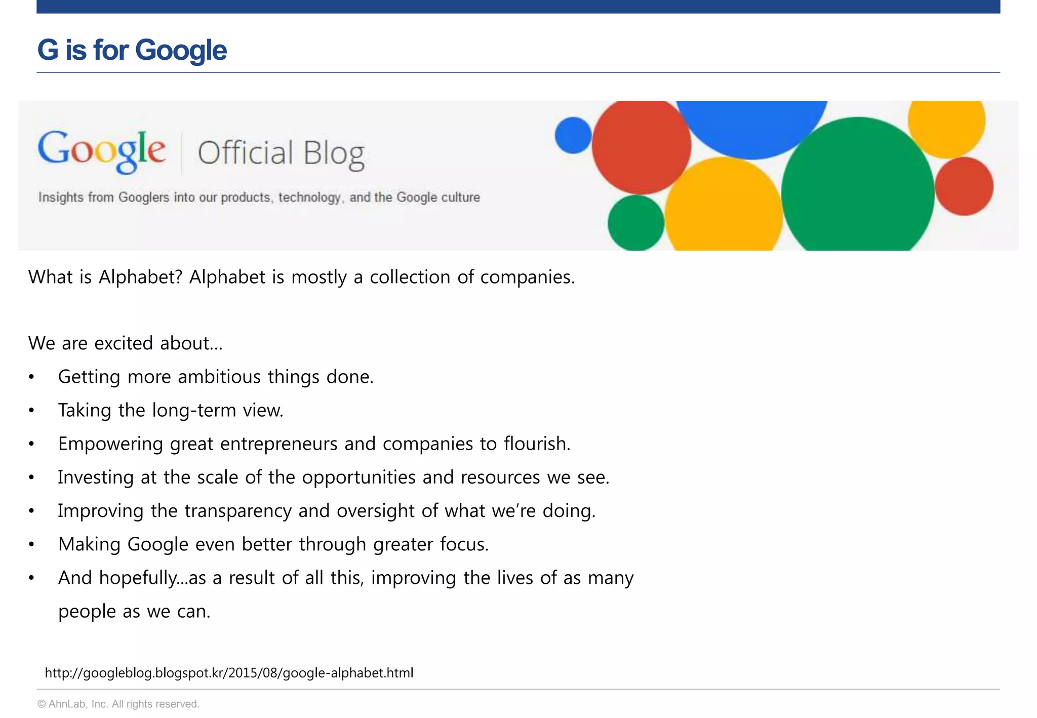 © AhnLab, Inc. All rights reserved.
G is for Google
http://googleblog.blogspot.kr/2015/08/google-alphabet.html
What is Alphabet? Alphabet is mostly a collection of companies.
We are excited about…
• Getting more ambitious things done.
• Taking the long-term view.
• Empowering great entrepreneurs and companies to flourish.
• Investing at the scale of the opportunities and resources we see.
• Improving the transparency and oversight of what we’re doing.
• Making Google even better through greater focus.
• And hopefully...as a result of all this, improving the lives of as many
people as we can.
 