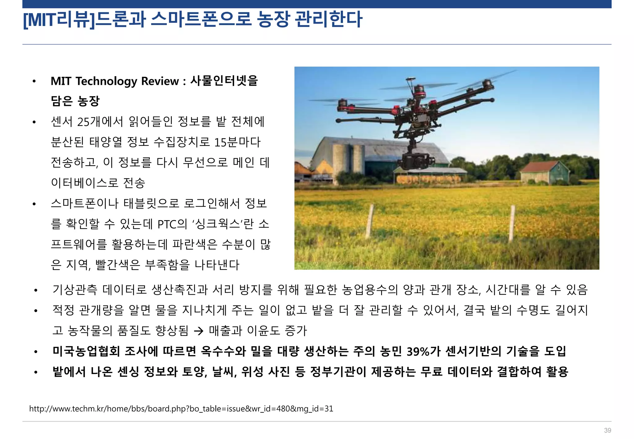 [MIT리뷰]드론과 스마트폰으로 농장 관리한다
39
http://www.techm.kr/home/bbs/board.php?bo_table=issue&wr_id=480&mg_id=31
• MIT Technology Review : 사물인터넷을
담은 농장
• 센서 25개에서 읽어들인 정보를 밭 전체에
분산된 태양열 정보 수집장치로 15분마다
전송하고, 이 정보를 다시 무선으로 메인 데
이터베이스로 전송
• 스마트폰이나 태블릿으로 로그인해서 정보
를 확인할 수 있는데 PTC의 ‘싱크웍스’란 소
프트웨어를 활용하는데 파란색은 수분이 많
은 지역, 빨간색은 부족함을 나타낸다
• 기상관측 데이터로 생산촉진과 서리 방지를 위해 필요한 농업용수의 양과 관개 장소, 시간대를 알 수 있음
• 적정 관개량을 알면 물을 지나치게 주는 일이 없고 밭을 더 잘 관리할 수 있어서, 결국 밭의 수명도 길어지
고 농작물의 품질도 향상됨  매출과 이윤도 증가
• 미국농업협회 조사에 따르면 옥수수와 밀을 대량 생산하는 주의 농민 39%가 센서기반의 기술을 도입
• 밭에서 나온 센싱 정보와 토양, 날씨, 위성 사진 등 정부기관이 제공하는 무료 데이터와 결합하여 활용
 
