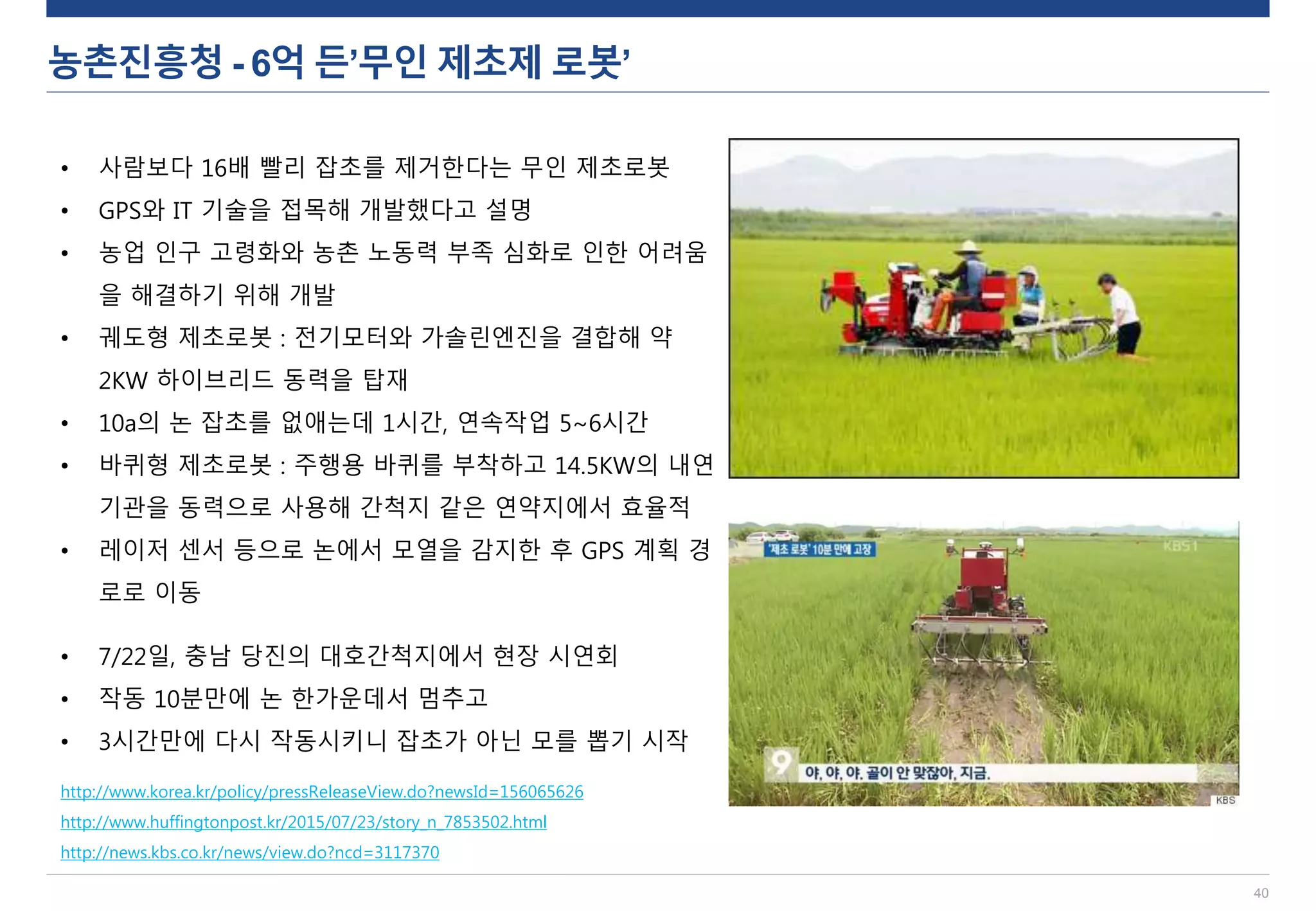 농촌진흥청 - 6억 든’무인 제초제 로봇’
40
http://www.korea.kr/policy/pressReleaseView.do?newsId=156065626
http://www.huffingtonpost.kr/2015/07/23/story_n_7853502.html
http://news.kbs.co.kr/news/view.do?ncd=3117370
• 사람보다 16배 빨리 잡초를 제거한다는 무인 제초로봇
• GPS와 IT 기술을 접목해 개발했다고 설명
• 농업 인구 고령화와 농촌 노동력 부족 심화로 인한 어려움
을 해결하기 위해 개발
• 궤도형 제초로봇 : 전기모터와 가솔린엔진을 결합해 약
2KW 하이브리드 동력을 탑재
• 10a의 논 잡초를 없애는데 1시간, 연속작업 5~6시간
• 바퀴형 제초로봇 : 주행용 바퀴를 부착하고 14.5KW의 내연
기관을 동력으로 사용해 간척지 같은 연약지에서 효율적
• 레이저 센서 등으로 논에서 모열을 감지한 후 GPS 계획 경
로로 이동
• 7/22일, 충남 당진의 대호간척지에서 현장 시연회
• 작동 10분만에 논 한가운데서 멈추고
• 3시간만에 다시 작동시키니 잡초가 아닌 모를 뽑기 시작
 