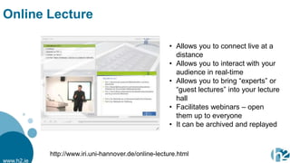Online Lecture

                                                       • Allows you to connect live at a
                                                         distance
                                                       • Allows you to interact with your
                                                         audience in real-time
                                                       • Allows you to bring “experts” or
                                                         “guest lectures” into your lecture
                                                         hall
                                                       • Facilitates webinars – open
                                                         them up to everyone
                                                       • It can be archived and replayed



            http://www.iri.uni-hannover.de/online-lecture.html
www.h2.ie
 