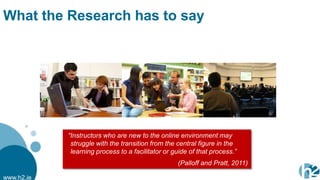 What the Research has to say




            “Instructors who are new to the online environment may
             struggle with the transition from the central figure in the
             learning process to a facilitator or guide of that process.”
                                                   (Palloff and Pratt, 2011)

www.h2.ie
 