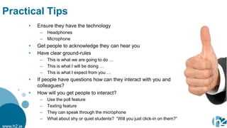 Practical Tips
            •   Ensure they have the technology
                 –   Headphones
                 –   Microphone
            •   Get people to acknowledge they can hear you
            •   Have clear ground-rules
                 –   This is what we are going to do …
                 –   This is what I will be doing …
                 –   This is what I expect from you …
            •   If people have questions how can they interact with you and
                colleagues?
            •   How will you get people to interact?
                 –   Use the poll feature
                 –   Texting feature
                 –   They can speak through the microphone
                 –   What about shy or quiet students? “Will you just click-in on them?”
www.h2.ie
 
