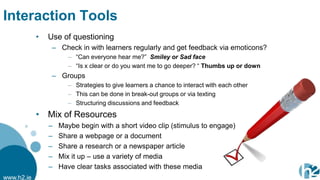 Interaction Tools
            •   Use of questioning
                 – Check in with learners regularly and get feedback via emoticons?
                       – “Can everyone hear me?” Smiley or Sad face
                       – “Is x clear or do you want me to go deeper? “ Thumbs up or down
                 – Groups
                       – Strategies to give learners a chance to interact with each other
                       – This can be done in break-out groups or via texting
                       – Structuring discussions and feedback
            • Mix of Resources
                –   Maybe begin with a short video clip (stimulus to engage)
                –   Share a webpage or a document
                –   Share a research or a newspaper article
                –   Mix it up – use a variety of media
                –   Have clear tasks associated with these media
www.h2.ie
 