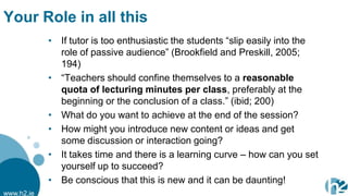 Your Role in all this
            • If tutor is too enthusiastic the students “slip easily into the
              role of passive audience” (Brookfield and Preskill, 2005;
              194)
            • “Teachers should confine themselves to a reasonable
              quota of lecturing minutes per class, preferably at the
              beginning or the conclusion of a class.” (ibid; 200)
            • What do you want to achieve at the end of the session?
            • How might you introduce new content or ideas and get
              some discussion or interaction going?
            • It takes time and there is a learning curve – how can you set
              yourself up to succeed?
            • Be conscious that this is new and it can be daunting!
www.h2.ie
 