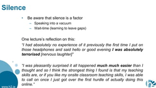Silence
            •   Be aware that silence is a factor
                 – Speaking into a vacuum
                 – Wait-time (learning to leave gaps)


            One lecture‟s reflection on this:
            “I had absolutely no experience of it previously the first time I put on
            those headphones and said hello or good evening I was absolutely
            terrorised [nervous laughter]”

            “I was pleasantly surprised it all happened much much easier than I
            thought and so I think the strongest thing I found is that my teaching
            skills are, or if you like my onsite classroom teaching skills, I was able
            to call on once I just got over the first hurdle of actually doing this
            online.”
www.h2.ie
 