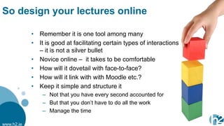 So design your lectures online

            • Remember it is one tool among many
            • It is good at facilitating certain types of interactions
              – it is not a silver bullet
            • Novice online – it takes to be comfortable
            • How will it dovetail with face-to-face?
            • How will it link with with Moodle etc.?
            • Keep it simple and structure it
                – Not that you have every second accounted for
                – But that you don‟t have to do all the work
                – Manage the time

www.h2.ie
 