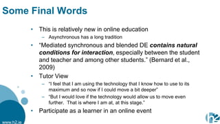 Some Final Words
            • This is relatively new in online education
                – Asynchronous has a long tradition
            • “Mediated synchronous and blended DE contains natural
              conditions for interaction, especially between the student
              and teacher and among other students.” (Bernard et al.,
              2009)
            • Tutor View
                – “I feel that I am using the technology that I know how to use to its
                  maximum and so now if I could move a bit deeper”
                – “But I would love if the technology would allow us to move even
                  further. That is where I am at, at this stage.”
            • Participate as a learner in an online event
www.h2.ie
 