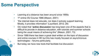 Some Perspective

            •   Learning at a distance has been around since 1890s
            •   1st online OU Course 1988 (Mason, 2001)
            •   “the internet does not educate, nor does it actively support learning.
                Mostly, it provides information” (Laurillard, 2012; 29)
            •   OU noted that “active discussion has long been one of the aspects that is
                difficult to provide in distance education, with tutorials and summer schools
                being the usual means of achieving this” (Mason, 2001; 73)
            •   Since 1988 there has been a great deal written on the topic of discussion
                and online courses in HE but this has mostly focused on asynchronous
                technologies – forums particularly.
            •   But today we have new tools that facilitate live discussion




www.h2.ie
 