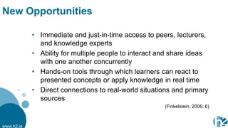 New Opportunities

            • Immediate and just-in-time access to peers, lecturers,
              and knowledge experts
            • Ability for multiple people to interact and share ideas
              with one another concurrently
            • Hands-on tools through which learners can react to
              presented concepts or apply knowledge in real time
            • Direct connections to real-world situations and primary
              sources
                                                      (Finkelstein, 2006; 6)



www.h2.ie
 