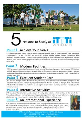 reasons to Study at
Point 1 Achieve Your Goals
iTTTi Vancouver offers a wide range of English language programs such as General English, Exam Preparation
(Cambridge FCE, CAE, BEC, TKT, IELTS and TOEFL iBT), Teacher Training, Business Diploma & Internship, Work
Experience Program as well as a College/University Pathway Program. With qualified teachers, high levels of personal
attention, small classes, and engaging lessons, whatever students want to achieve, iTTTi Vancouver will help them get
there – fast.
Point 2 Modern Facilities
iTTTi Vancouver is located on Robson street in the centre of downtown Vancouver. Key features of iTTTi include:
bright & spacious classrooms, modern computer labs, wireless internet, a comfortable student lounge, a spacious
outdoor patio with BBQ, private counseling rooms and an open reception area. Our staff are in the front available to
help you at any time.
Point 3 Excellent Student Care
Our school is the right size for students to enjoy an exciting international atmosphere without feeling lost in the
crowd. Small classes allow teachers to give personal attention. We start students on the right study path with an
individual interview on day one, and follow-up with regular assessment and counseling sessions to ensure they make
constant progress.
Point 4 Interactive Activities
iTTTi Vancouver has a full and varied program of weekly social activities both in and out of the school. Our
knowledgeable Student Services Coordinator helps students plan their extra-curricular adventures. Students are
able to meet new friends, have fun, and use their new English abilities in real life settings.
Point 5 An International Experience
iTTTi Vancouver students come from all over the world, bringing an international flavor to the school.
We have students from Japan, Korea, Taiwan, Germany, Switzerland, France, Belgium, Spain, Mexico,
Brazil and other countries. Here, students learn more than just English; they learn about new
cultures and customs. Sherri, Principal
www.iTTTi.comwww.iTTTi.com
3rd Floor, 605 Robson Street, Vancouver, BC, V6B 5J3 Canada
Tel: +1 (604) 681-5550 Fax: +1 (604) 681-5524
Email: info@iTTTi.com www.iTTTi.com
 