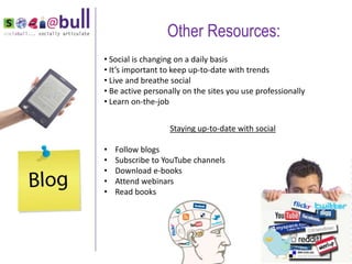 Other Resources:
    • Social is changing on a daily basis
    • It’s important to keep up-to-date with trends
    • Live and breathe social
    • Be active personally on the sites you use professionally
    • Learn on-the-job


                       Staying up-to-date with social

    •   Follow blogs
    •   Subscribe to YouTube channels
    •   Download e-books
“   •   Attend webinars
    •   Read books
 