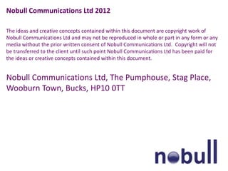 Nobull Communications Ltd 2012

The ideas and creative concepts contained within this document are copyright work of
Nobull Communications Ltd and may not be reproduced in whole or part in any form or any
media without the prior written consent of Nobull Communications Ltd. Copyright will not
be transferred to the client until such point Nobull Communications Ltd has been paid for
the ideas or creative concepts contained within this document.


Nobull Communications Ltd, The Pumphouse, Stag Place,
Wooburn Town, Bucks, HP10 0TT
 