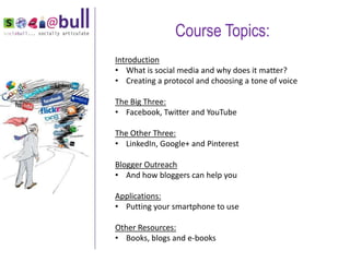 Course Topics:
    Introduction
    • What is social media and why does it matter?
    • Creating a protocol and choosing a tone of voice

    The Big Three:
    • Facebook, Twitter and YouTube

    The Other Three:
    • LinkedIn, Google+ and Pinterest

    Blogger Outreach
    • And how bloggers can help you
“

    Applications:
    • Putting your smartphone to use

    Other Resources:
    • Books, blogs and e-books
 