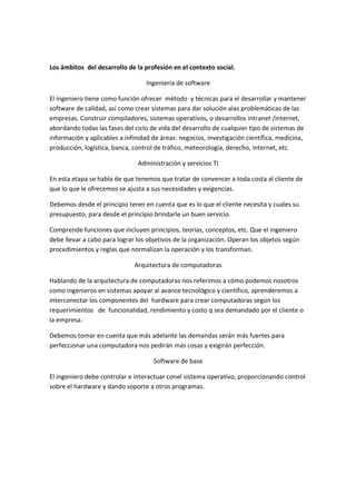 Los ámbitos del desarrollo de la profesión en el contexto social.

                                  Ingeniería de software

El ingeniero tiene como función ofrecer método y técnicas para el desarrollar y mantener
software de calidad, así como crear sistemas para dar solución alas problemáticas de las
empresas. Construir compiladores, sistemas operativos, o desarrollos intranet /internet,
abordando todas las fases del ciclo de vida del desarrollo de cualquier tipo de sistemas de
información y aplicables a infinidad de áreas: negocios, investigación científica, medicina,
producción, logística, banca, control de tráfico, meteorología, derecho, internet, etc.

                               Administración y servicios TI

En esta etapa se habla de que tenemos que tratar de convencer a toda costa al cliente de
que lo que le ofrecemos se ajusta a sus necesidades y exigencias.

Debemos desde el principio tener en cuenta que es lo que el cliente necesita y cuales su
presupuesto, para desde el principio brindarle un buen servicio.

Comprende funciones que incluyen principios, teorías, conceptos, etc. Que el ingeniero
debe llevar a cabo para lograr los objetivos de la organización. Operan los objetos según
procedimientos y reglas que normalizan la operación y los transforman.

                              Arquitectura de computadoras

Hablando de la arquitectura de computadoras nos referimos a cómo podemos nosotros
como ingenieros en sistemas apoyar al avance tecnológico y científico, aprenderemos a
interconectar los componentes del hardware para crear computadoras según los
requerimientos de funcionalidad, rendimiento y costo q sea demandado por el cliente o
la empresa.

Debemos tomar en cuenta que más adelante las demandas serán más fuertes para
perfeccionar una computadora nos pedirán más cosas y exigirán perfección.

                                     Software de base

El ingeniero debe controlar e interactuar conel sistema operativo, proporcionando control
sobre el hardware y dando soporte a otros programas.
 