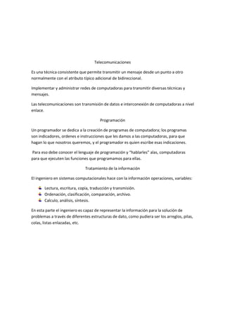 Telecomunicaciones

Es una técnica consistente que permite transmitir un mensaje desde un punto a otro
normalmente con el atributo típico adicional de bidireccional.

Implementar y administrar redes de computadoras para transmitir diversas técnicas y
mensajes.

Las telecomunicaciones son transmisión de datos e interconexión de computadoras a nivel
enlace.

                                      Programación

Un programador se dedica a la creación de programas de computadora; los programas
son indicadores, ordenes e instrucciones que les damos a las computadoras, para que
hagan lo que nosotros queremos, y el programador es quien escribe esas indicaciones.

Para eso debe conocer el lenguaje de programación y “hablarles” alas, computadoras
para que ejecuten las funciones que programamos para ellas.

                              Tratamiento de la información

El ingeniero en sistemas computacionales hace con la información operaciones, variables:

       Lectura, escritura, copia, traducción y transmisión.
       Ordenación, clasificación, comparación, archivo.
       Calculo, análisis, síntesis.

En esta parte el ingeniero es capaz de representar la información para la solución de
problemas a través de diferentes estructuras de dato, como pudiera ser los arreglos, pilas,
colas, listas enlazadas, etc.
 
