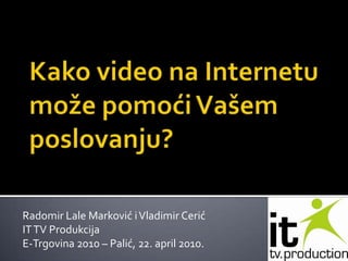 Kako video na Internetu može pomoći Vašem poslovanju?  Radomir Lale Marković i Vladimir Cerić IT TV Produkcija E-Trgovina 2010 – Palić, 22. april 2010. 