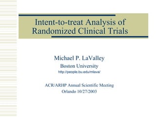 Intent-to-treat Analysis of
Randomized Clinical Trials
Michael P. LaValley
Boston University
http://people.bu.edu/mlava/
ACR/ARHP Annual Scientific Meeting
Orlando 10/27/2003
 