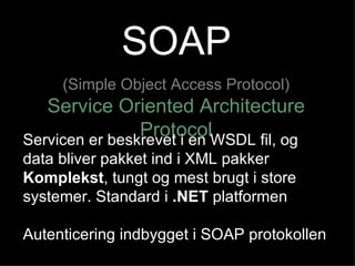 SOAP (Simple Object Access Protocol) Service Oriented Architecture Protocol Servicen er beskrevet i en WSDL fil, og data bliver pakket ind i XML pakker Komplekst , tungt og mest brugt i store systemer. Standard i  .NET  platformen Autenticering indbygget i SOAP protokollen 