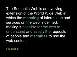 The Semantic Web is an evolving extension of the World Wide Web in which the  meaning  of information and services on the web is defined, making it  possible for the web to understand  and satisfy the requests of people and  machines  to use the web content. /  Wikipedia 
