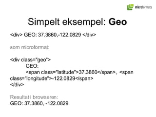 Simpelt eksempel:  Geo <div> GEO: 37.3860,-122.0829 </div> som microformat: <div class="geo"> GEO:  <span class="latitude">37.3860</span>,  <span class="longitude">-122.0829</span>  </div> Resultat i browseren: GEO: 37.3860, -122.0829 