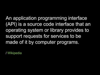 An application programming interface (API) is a source code interface that an operating system or library provides to support requests for services to be made of it by computer programs. /  Wikipedia 