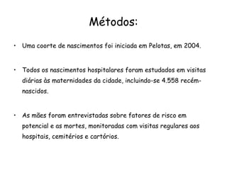 Métodos: Uma coorte de nascimentos foi iniciada em Pelotas, em 2004. Todos os nascimentos hospitalares foram estudados em visitas diárias às maternidades da cidade, incluindo-se 4.558 recém-nascidos.  As mães foram entrevistadas sobre fatores de risco em potencial e as mortes, monitoradas com visitas regulares aos hospitais, cemitérios e cartórios.  