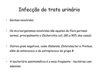 Germes envolvidos Os microorganismos envolvidos são aqueles da flora perineal normal, principalmente a  Escherichia coli , (80 a 90% dos casos)  Outros gram negativos, como  Klebsiela ,  Enterobacter  e  Proteus , além do enterococo e do estreptococo do grupo B  A bacteriúria assintomática é a mais freqüente – bactérias com adesinas  Infecção do trato urinário  