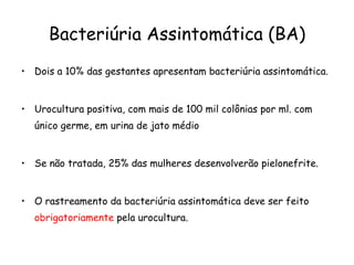 Bacteriúria Assintomática (BA) Dois a 10% das gestantes apresentam bacteriúria assintomática.  Urocultura positiva, com mais de 100 mil colônias por ml. com único germe, em urina de jato médio Se não tratada, 25% das mulheres desenvolverão pielonefrite.  O rastreamento da bacteriúria assintomática deve ser feito  obrigatoriamente  pela urocultura. 