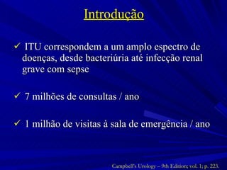 Introdução ITU correspondem a um amplo espectro de doenças, desde bacteriúria até infecção renal grave com sepse 7 milhões de consultas / ano 1 milhão de visitas à sala de emergência / ano Campbell’s Urology – 9th Edition; vol. 1; p. 223. 