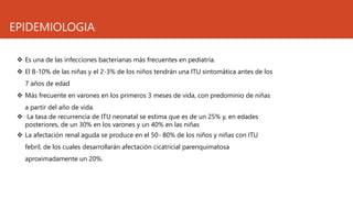 EPIDEMIOLOGIA:
 Es una de las infecciones bacterianas más frecuentes en pediatría.
 El 8-10% de las niñas y el 2-3% de los niños tendrán una ITU sintomática antes de los
7 años de edad
 Más frecuente en varones en los primeros 3 meses de vida, con predominio de niñas
a partir del año de vida.
 La tasa de recurrencia de ITU neonatal se estima que es de un 25% y, en edades
posteriores, de un 30% en los varones y un 40% en las niñas
 La afectación renal aguda se produce en el 50- 80% de los niños y niñas con ITU
febril, de los cuales desarrollarán afectación cicatricial parenquimatosa
aproximadamente un 20%.
 