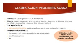 CLASIFICACIÓN: PROSTATITIS AGUDA
Ø ETIOLOGÍA: E. Coli, N.gonorrhoeae, C. trachomatis
Ø CLÍNICA: disuria, frecuencia, urgencia, orina oscura,… asociado a síntomas sistémicos
como fiebre o escalofríos, malestar o dolor pélvico o perineal.
Ø EXPLORACIÓN FÍSICA:
Ø REALIZAR TACTO RECTAL: doloroso, próstata aumentada de tamaño y caliente
Ø PRUEBAS COMPLEMENTARIAS:
Ø Sedimento ± UC: nitritos, leucocituria, bacteriuria, piuria.
Ø Analítica sanguínea
Ø HC
SÍ REALIZAR TACTO
RECTAL PERO
CONTRAINDICADO
MASAJE PROSTÁTICO
 