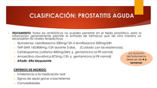 CLASIFICACIÓN: PROSTATITIS AGUDA
Ø TRATAMIENTO: todos los antibióticos no pueden penetrar en el tejido prostático, pero la
inflamación generalmente permite la entrada de fármacos que de otra manera no
alcanzarían los niveles terapéuticos.
Ø Quinolonas: ciprofloxacino 500mg/12h ó levofloxacino 500mg/24h
Ø TMP-SMX 160/800mg /12h durante 3 días. (Cuidado con las resistencias).
Ø Cefalosporinas (cefixima 400mg/24h) ± gentamicina (si FR normal)
Ø Amoxicilina clavulánico 875mg /12h ± gentamicina (si FR normal)
Ø Añadir: Alfa bloqueante
CRITERIOS DE INGRESO:
Ø Intolerancia a la medicación oral
Ø Signos de sepsis grave o bacteriemia
Ø Comorbilidades
¡La duración
del tratamiento
debe ser de 4-6
semanas!
 