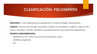 CLASIFICACIÓN: PIELONEFRITIS
Ø ETIOLOGÍA: E. Coli, Staphylococus saprophyticus, Proteus mirabilis, Pseudomona,…
Ø CLÍNICA: síntomas miccionales asociados a fiebre y/o escalofríos, malestar, dolor en FR o
vacío y náuseas y vómitos. También se puede presentar como síntomas inespecíficos.
Ø PRUEBAS COMPLEMENTARIAS
Ø Sedimento ± UC: nitritos, leucocituria, bacteriuria, piuria.
Ø Analítica sanguínea
Ø HC
 