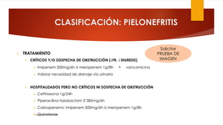 CLASIFICACIÓN: PIELONEFRITIS
Ø TRATAMIENTO
Ø CRÍTICOS Y/O SOSPECHA DE OBSTRUCCIÓN (↓FR, ↓ DIURESIS)
Ø Imipenem 500mg/6h ó meropenem 1g/8h + vancomicina
Ø Valorar necesidad de drenaje vía urinaria
Ø HOSPITALIZADOS PERO NO CRÍTICOS NI SOSPECHA DE OBSTRUCCIÓN
Ø Ceftriaxona 1g/24h
Ø Piperacilina tazobactam 3’385mg/6h
Ø Carbapenems: Imipenem 500mg/6h ó meropenem 1g/8h
Ø Quinolonas
Solicitar
PRUEBA DE
IMAGEN
 