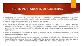 ITU EN PORTADORES DE CATÉTERES
u Pacientes portadores de catéteres (doble J, sondajes,…) pueden presentar bacteriuria
asintomática, que no se debe tratar a no ser que se vaya a realizar una intervención urológica.
u Mayor riesgo de desarrollar ITU es la duración del catéter.
u La fiebre es el síntomas más frecuentemente asociado a ITU asociado a catéter. También
pueden presentar dolor en FR, flanco o molestias suprapúbicas, pero no son específicas de ITU,
pueden ser por el propio catéter, además de una microhematuria y leucocituria en el
sedimento.
u Para el diagnóstico: bacteriuria + signos y síntomas de ITU o infección sistémica que no se
pueda explicar por otro foco.
u Idealmente, si el catéter no era permanente y es posible se retirará éste, y si era permanente, se
recambiará. La muestra de orina se obtendrá del chorro medio de orina en caso de que se
pueda retirar el catéter. En caso contrario, se obtendrá del catéter y no de la bolsa.
 