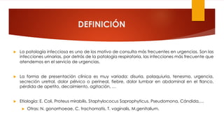 DEFINICIÓN
u La patología infecciosa es uno de los motivo de consulta más frecuentes en urgencias. Son las
infecciones urinarias, por detrás de la patología respiratoria, las infecciones más frecuente que
atendemos en el servicio de urgencias.
u La forma de presentación clínica es muy variada: disuria, polaquiuria, tenesmo, urgencia,
secreción uretral, dolor pélvico o perineal, fiebre, dolor lumbar en abdominal en el flanco,
pérdida de apetito, decaimiento, agitación, …
u Etiología: E. Coli, Proteus mirabilis, Staphylococus Saprophyticus, Pseudomona, Cándida,…
u Otras: N. gonorrhoeae, C. trachomatis, T. vaginalis, M.genitalium.
 