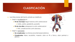 CLASIFICACIÓN
u Las infecciones del tracto urinario se clasifican:
u Según su localización en:
u ITU de vías bajas: llegan hasta la unión ureterovesical
u Cistitis, uretritis, epididimitis, prostatitis
u ITU de vías altas: sobrepasan la unión ureterovesical
u PNA, complicaciones como abscesos.
u Según su gravedad:
u No complicadas: no síntomas de enfermedad sistémica
u Complicadas: fiebre, escalofríos, malestar, dolor en FR o flanco, dolor perineal o
pélvico.
 