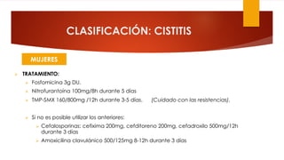 CLASIFICACIÓN: CISTITIS
Ø TRATAMIENTO:
Ø Fosfomicina 3g DU.
Ø Nitrofurantoína 100mg/8h durante 5 días
Ø TMP-SMX 160/800mg /12h durante 3-5 días. (Cuidado con las resistencias).
Ø Si no es posible utilizar los anteriores:
Ø Cefalosporinas: cefixima 200mg, cefditoreno 200mg, cefadroxilo 500mg/12h
durante 3 días
Ø Amoxicilina clavulánico 500/125mg 8-12h durante 3 días
MUJERES
 