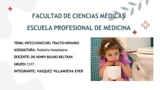 FACULTAD DE CIENCIAS MÉDICAS
ESCUELA PROFESIONAL DE MEDICINA
TEMA: INFECCIONES DEL TRACTO URINARIO
ASIGNATURA: Pediatría Hospitalaria
DOCENTE: DR.HENRY BULNES BELTRÁN
GRUPO: C1P7
INTEGRANTE: VASQUEZ VILLANUEVA EVER
 