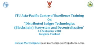 ITU Asia-Pacific Centre of Excellence Training
On
“Distributed Ledger Technologies
(Blockchain) Ecosystem and Decentralization”
3-6 September 2018,
Bangkok, Thailand
Dr. Jean-Marc Seigneur, jean-marc.seigneur@reputaction.com
 