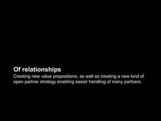 Of relationships
Creating new value propositions, as well as creating a new kind of
open partner strategy enabling easier handling of many partners.
 