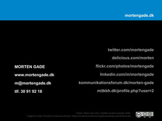 mortengade.dk




                                                                                twitter.com/mortengade
                                                                                   delicious.com/morten

MORTEN GADE                                                          flickr.com/photos/mortengade

www.mortengade.dk                                                        linkedin.com/in/mortengade

m@mortengade.dk                                      kommunikationsforum.dk/morten-gade

tlf. 30 91 92 18                                                      mitkbh.dk/profile.php?user=2




                                                  Fotos: flickr.com mm. Credits på den enkelte slide.
       Udgivet under Creative Commons-licens: http://creativecommons.org/licenses/by-sa/3.0/deed.da
 