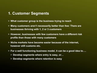 1. Customer Segments
>  What customer group is the business trying to reach
>  Many customers aren’t necessarily better than few: There are
   businesses thriving with 1, 2 or 3 customers

>  However, businesses with few customers have a different risk
   profile than those with many customers
>  Niche markets have become easier because of the internet,
   however still customs etc.

>  For a well functioning business model, it can be a good idea to….
  >  Develop segments where entry is easy, or…
  >  Develop segments where retention is easy
 