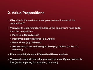 2. Value Propositions
>  Why should the customers use your product instead of the
   competition?

>  You want to understand and address the customer’s need better
   than the competition
  >  Price (e.g. MetroXpress)
  >  Perceived quality/features (e.g. Apple)
  >  Ease of use (e.g. Telmore)
  >  Accessibility/Just in time/right place (e.g. mobile (or the ITU
     canteen))

>  Price sensitivity is very different in different markets

>  You need a very strong value proposition, even if your product is
   free (still competing for attention, time etc.)
 
