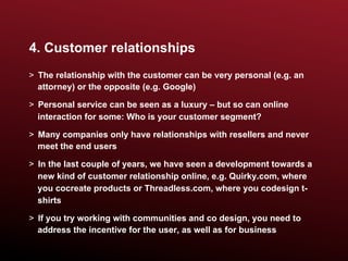 4. Customer relationships
>  The relationship with the customer can be very personal (e.g. an
   attorney) or the opposite (e.g. Google)

>  Personal service can be seen as a luxury – but so can online
   interaction for some: Who is your customer segment?

>  Many companies only have relationships with resellers and never
   meet the end users

>  In the last couple of years, we have seen a development towards a
   new kind of customer relationship online, e.g. Quirky.com, where
   you cocreate products or Threadless.com, where you codesign t-
   shirts

>  If you try working with communities and co design, you need to
   address the incentive for the user, as well as for business
 