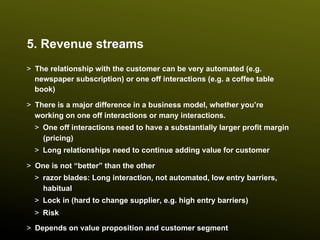 5. Revenue streams
>  The relationship with the customer can be very automated (e.g.
   newspaper subscription) or one off interactions (e.g. a coffee table
   book)

>  There is a major difference in a business model, whether you’re
   working on one off interactions or many interactions.
  >  One off interactions need to have a substantially larger profit margin
     (pricing)
  >  Long relationships need to continue adding value for customer

>  One is not “better” than the other
  >  razor blades: Long interaction, not automated, low entry barriers,
     habitual
  >  Lock in (hard to change supplier, e.g. high entry barriers)
  >  Risk

>  Depends on value proposition and customer segment
 