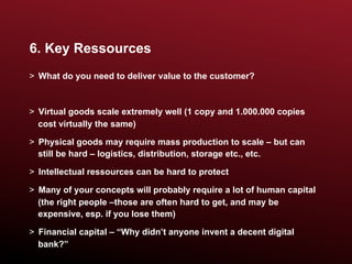 6. Key Ressources
>  What do you need to deliver value to the customer?



>  Virtual goods scale extremely well (1 copy and 1.000.000 copies
   cost virtually the same)

>  Physical goods may require mass production to scale – but can
   still be hard – logistics, distribution, storage etc., etc.

>  Intellectual ressources can be hard to protect

>  Many of your concepts will probably require a lot of human capital
   (the right people –those are often hard to get, and may be
   expensive, esp. if you lose them)

>  Financial capital – “Why didn’t anyone invent a decent digital
   bank?”
 