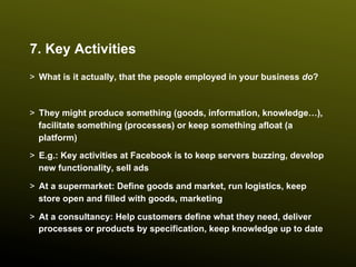 7. Key Activities
>  What is it actually, that the people employed in your business do?



>  They might produce something (goods, information, knowledge…),
   facilitate something (processes) or keep something afloat (a
   platform)
>  E.g.: Key activities at Facebook is to keep servers buzzing, develop
   new functionality, sell ads

>  At a supermarket: Define goods and market, run logistics, keep
   store open and filled with goods, marketing

>  At a consultancy: Help customers define what they need, deliver
   processes or products by specification, keep knowledge up to date
 